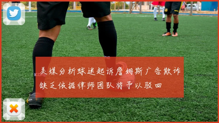 美媒分析球迷起诉詹姆斯广告欺诈缺乏依据律师团队将予以驳回