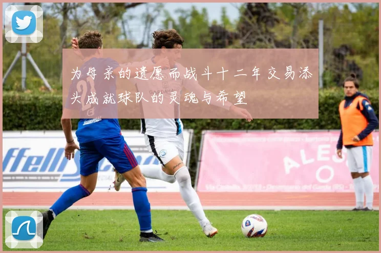 为母亲的遗愿而战斗十二年交易添头成就球队的灵魂与希望