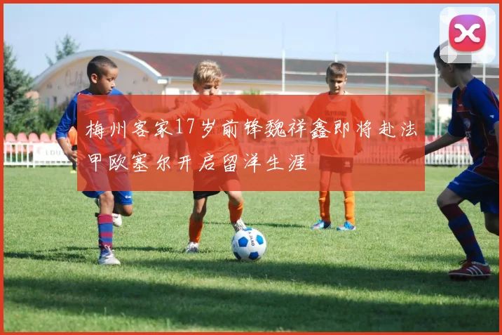 梅州客家17岁前锋魏祥鑫即将赴法甲欧塞尔开启留洋生涯
