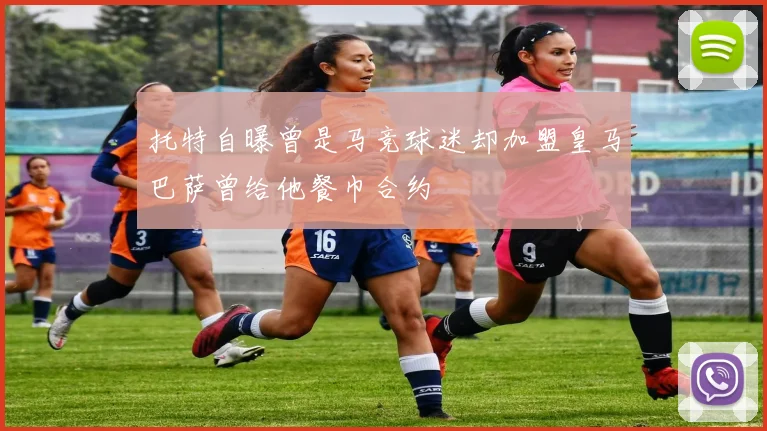 托特自曝曾是马竞球迷却加盟皇马巴萨曾给他餐巾合约