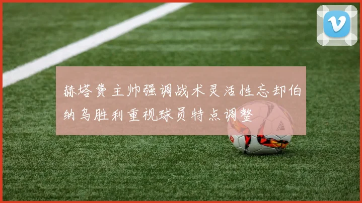 赫塔费主帅强调战术灵活性忘却伯纳乌胜利重视球员特点调整