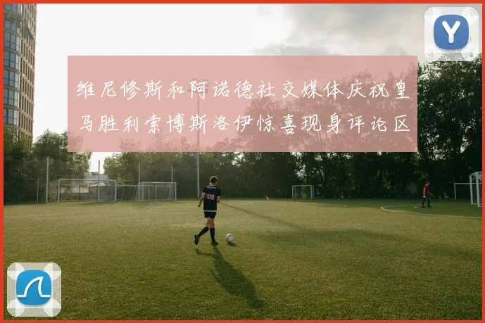 维尼修斯和阿诺德社交媒体庆祝皇马胜利索博斯洛伊惊喜现身评论区互动