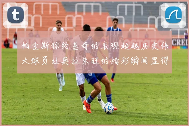 帕金斯称约基奇的表现超越历史伟大球员让奥拉朱旺的精彩瞬间显得平凡