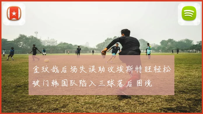 金玟哉后场失误助攻埃斯特旺轻松破门韩国队陷入三球落后困境