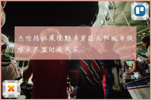 杰伦格林展现魅力穿搭太阳城市版球衣尽显时尚风采