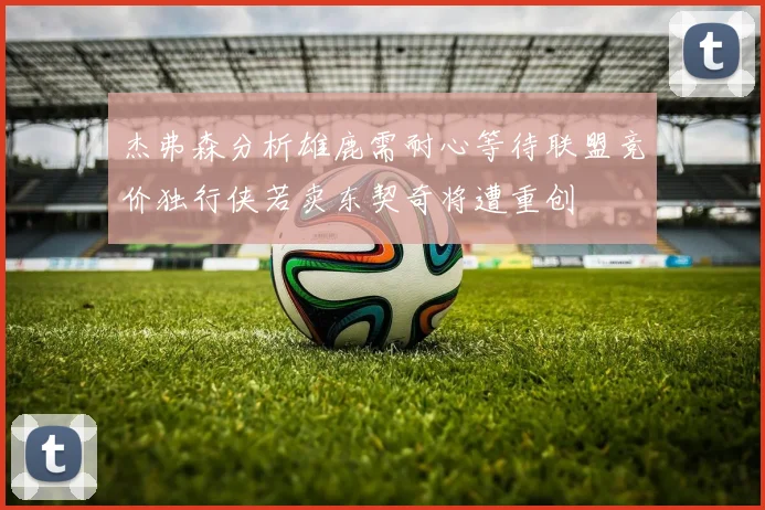 杰弗森分析雄鹿需耐心等待联盟竞价独行侠若卖东契奇将遭重创