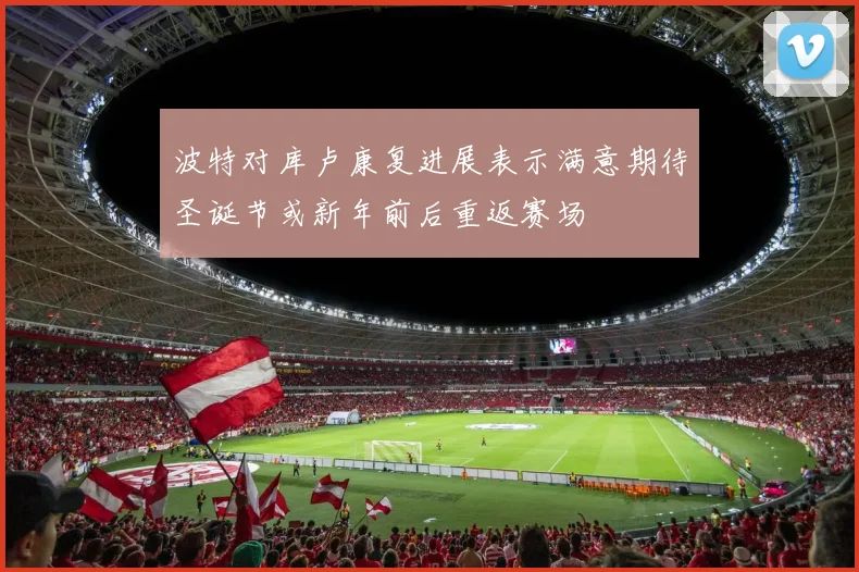 波特对库卢康复进展表示满意期待圣诞节或新年前后重返赛场