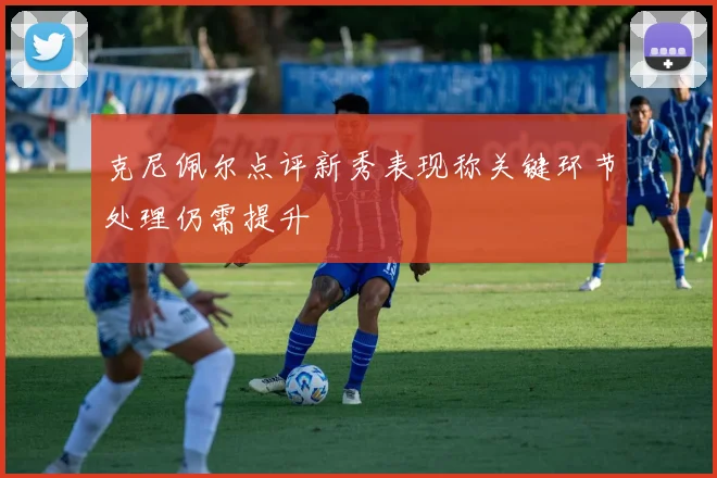 克尼佩尔点评新秀表现称关键环节处理仍需提升