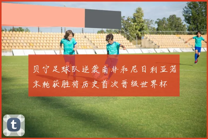贝宁足球队逆袭南非和尼日利亚若末轮获胜将历史首次晋级世界杯