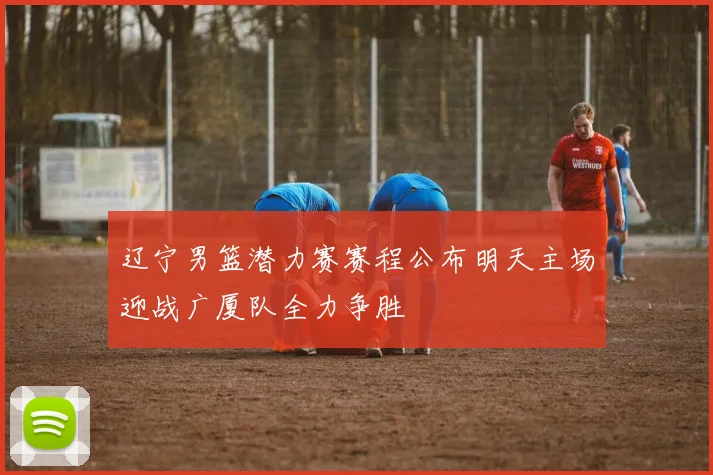 辽宁男篮潜力赛赛程公布明天主场迎战广厦队全力争胜
