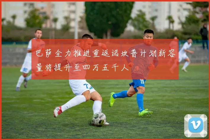 巴萨全力推进重返诺坎普计划新容量将提升至四万五千人