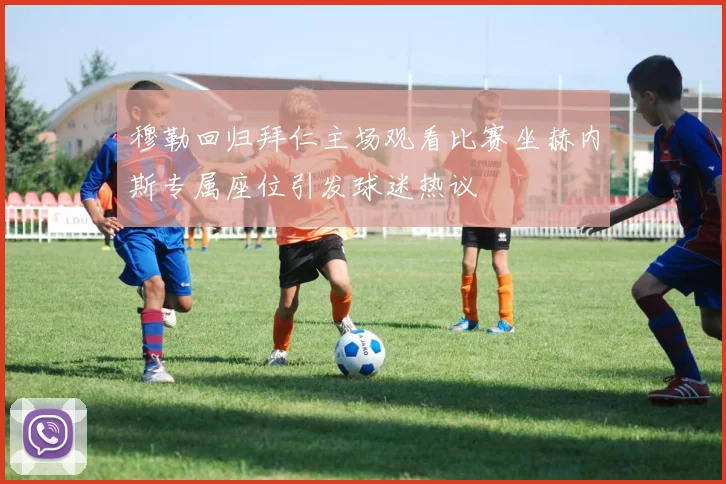 穆勒回归拜仁主场观看比赛坐赫内斯专属座位引发球迷热议