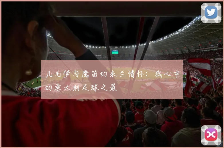 儿毛梦与魔笛的米兰情怀：我心中的意大利足球之最
