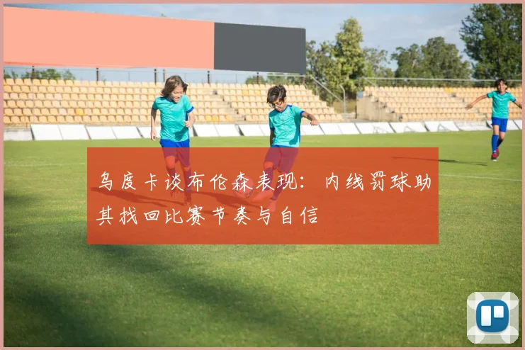 乌度卡谈布伦森表现：内线罚球助其找回比赛节奏与自信