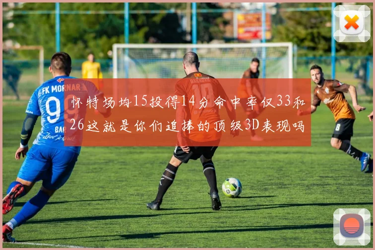 怀特场均15投得14分命中率仅33和26这就是你们追捧的顶级3D表现吗